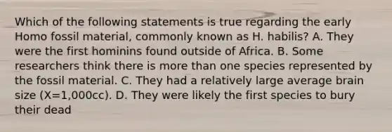 Which of the following statements is true regarding the early Homo fossil material, commonly known as H. habilis? A. They were the first hominins found outside of Africa. B. Some researchers think there is more than one species represented by the fossil material. C. They had a relatively large average brain size (X=1,000cc). D. They were likely the first species to bury their dead