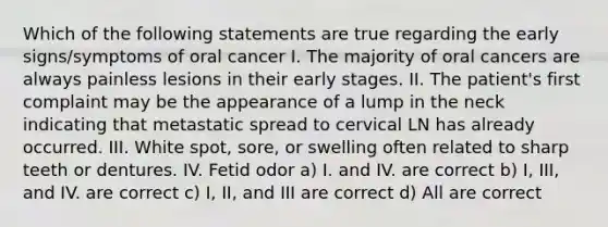 Which of the following statements are true regarding the early signs/symptoms of oral cancer I. The majority of oral cancers are always painless lesions in their early stages. II. The patient's first complaint may be the appearance of a lump in the neck indicating that metastatic spread to cervical LN has already occurred. III. White spot, sore, or swelling often related to sharp teeth or dentures. IV. Fetid odor a) I. and IV. are correct b) I, III, and IV. are correct c) I, II, and III are correct d) All are correct