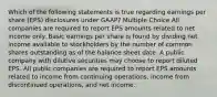 Which of the following statements is true regarding earnings per share (EPS) disclosures under GAAP? Multiple Choice All companies are required to report EPS amounts related to net income only. Basic earnings per share is found by dividing net income available to stockholders by the number of common shares outstanding as of the balance sheet date. A public company with dilutive securities may choose to report diluted EPS. All public companies are required to report EPS amounts related to income from continuing operations, income from discontinued operations, and net income.