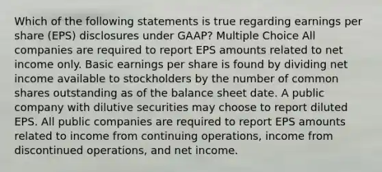 Which of the following statements is true regarding earnings per share (EPS) disclosures under GAAP? Multiple Choice All companies are required to report EPS amounts related to net income only. Basic earnings per share is found by dividing net income available to stockholders by the number of common shares outstanding as of the balance sheet date. A public company with dilutive securities may choose to report diluted EPS. All public companies are required to report EPS amounts related to income from continuing operations, income from discontinued operations, and net income.