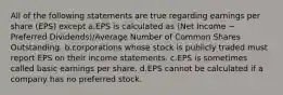 All of the following statements are true regarding earnings per share (EPS) except a.EPS is calculated as (Net Income − Preferred Dividends)/Average Number of Common Shares Outstanding. b.corporations whose stock is publicly traded must report EPS on their income statements. c.EPS is sometimes called basic earnings per share. d.EPS cannot be calculated if a company has no preferred stock.