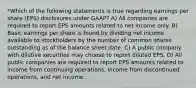 *Which of the following statements is true regarding earnings per share (EPS) disclosures under GAAP? A) All companies are required to report EPS amounts related to net income only. B) Basic earnings per share is found by dividing net income available to stockholders by the number of common shares outstanding as of the balance sheet date. C) A public company with dilutive securities may choose to report diluted EPS. D) All public companies are required to report EPS amounts related to income from continuing operations, income from discontinued operations, and net income.