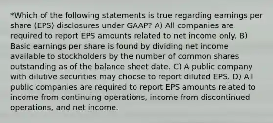 *Which of the following statements is true regarding earnings per share (EPS) disclosures under GAAP? A) All companies are required to report EPS amounts related to net income only. B) Basic earnings per share is found by dividing net income available to stockholders by the number of common shares outstanding as of the balance sheet date. C) A public company with dilutive securities may choose to report diluted EPS. D) All public companies are required to report EPS amounts related to income from continuing operations, income from discontinued operations, and net income.