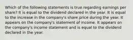 Which of the following statements is true regarding earnings per share? It is equal to the dividend declared in the year. It is equal to the increase in the company's share price during the year. It appears on the company's statement of income. It appears on the company's income statement and is equal to the dividend declared in the year.