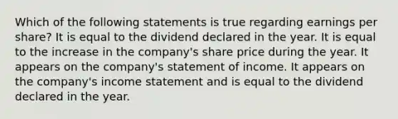 Which of the following statements is true regarding earnings per share? It is equal to the dividend declared in the year. It is equal to the increase in the company's share price during the year. It appears on the company's statement of income. It appears on the company's income statement and is equal to the dividend declared in the year.