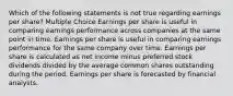 Which of the following statements is not true regarding earnings per share? Multiple Choice Earnings per share is useful in comparing earnings performance across companies at the same point in time. Earnings per share is useful in comparing earnings performance for the same company over time. Earnings per share is calculated as net income minus preferred stock dividends divided by the average common shares outstanding during the period. Earnings per share is forecasted by financial analysts.