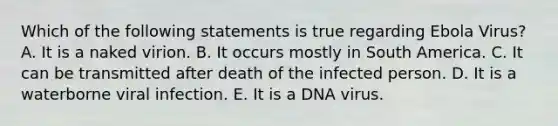 Which of the following statements is true regarding Ebola Virus? A. It is a naked virion. B. It occurs mostly in South America. C. It can be transmitted after death of the infected person. D. It is a waterborne viral infection. E. It is a DNA virus.