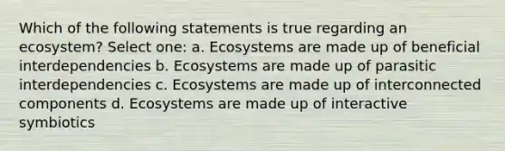 Which of the following statements is true regarding an ecosystem? Select one: a. Ecosystems are made up of beneficial interdependencies b. Ecosystems are made up of parasitic interdependencies c. Ecosystems are made up of interconnected components d. Ecosystems are made up of interactive symbiotics