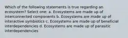 Which of the following statements is true regarding an ecosystem? Select one: a. Ecosystems are made up of interconnected components b. Ecosystems are made up of interactive symbiotics c. Ecosystems are made up of beneficial interdependencies d. Ecosystems are made up of parasitic interdependencies