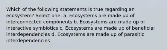 Which of the following statements is true regarding an ecosystem? Select one: a. Ecosystems are made up of interconnected components b. Ecosystems are made up of interactive symbiotics c. Ecosystems are made up of beneficial interdependencies d. Ecosystems are made up of parasitic interdependencies