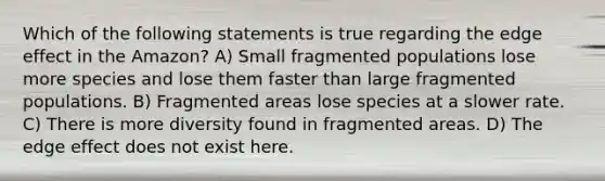 Which of the following statements is true regarding the edge effect in the Amazon? A) Small fragmented populations lose more species and lose them faster than large fragmented populations. B) Fragmented areas lose species at a slower rate. C) There is more diversity found in fragmented areas. D) The edge effect does not exist here.