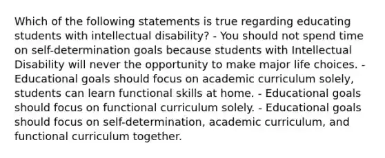 Which of the following statements is true regarding educating students with intellectual disability? - You should not spend time on self-determination goals because students with Intellectual Disability will never the opportunity to make major life choices. - Educational goals should focus on academic curriculum solely, students can learn functional skills at home. - Educational goals should focus on functional curriculum solely. - Educational goals should focus on self-determination, academic curriculum, and functional curriculum together.