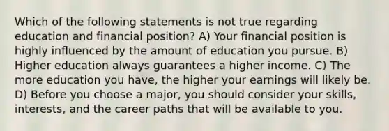 Which of the following statements is not true regarding education and financial position? A) Your financial position is highly influenced by the amount of education you pursue. B) Higher education always guarantees a higher income. C) The more education you have, the higher your earnings will likely be. D) Before you choose a major, you should consider your skills, interests, and the career paths that will be available to you.