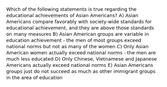 Which of the following statements is true regarding the educational achievements of Asian Americans? A) Asian Americans compare favorably with society-wide standards for educational achievement, and they are above those standards on many measures B) Asian American groups are variable in education achievement - the men of most groups exceed national norms but not as many of the women C) Only Asian American women actually exceed national norms - the men are much less educated D) Only Chinese, Vietnamese and Japanese Americans actually exceed national norms E) Asian Americans groups just do not succeed as much as other immigrant groups in the area of education