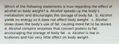 Which of the following statements is true regarding the effect of alcohol on body weight? ​a. Alcohol speeds up the body's metabolism and discourages the storage of body fat. ​ b. Alcohol yields no energy so it does not affect body weight. ​ c. Alcohol slows down the body's use of fat, causing more fat to be stored. ​ d. Alcohol contains enzymes that convert protein to fat, encouraging the storage of body fat. ​ e. Alcohol is low in kcalories and has very little effect on body weight.