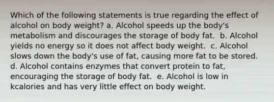 Which of the following statements is true regarding the effect of alcohol on body weight? ​a. Alcohol speeds up the body's metabolism and discourages the storage of body fat. ​ b. Alcohol yields no energy so it does not affect body weight. ​ c. Alcohol slows down the body's use of fat, causing more fat to be stored. ​ d. Alcohol contains enzymes that convert protein to fat, encouraging the storage of body fat. ​ e. Alcohol is low in kcalories and has very little effect on body weight.