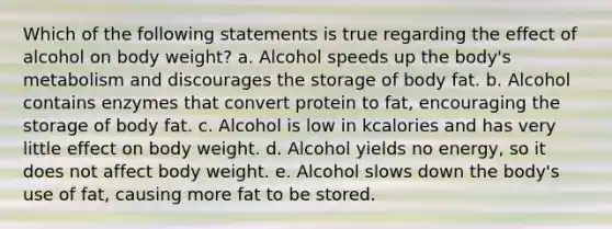 Which of the following statements is true regarding the effect of alcohol on body weight? a. Alcohol speeds up the body's metabolism and discourages the storage of body fat. b. Alcohol contains enzymes that convert protein to fat, encouraging the storage of body fat. c. Alcohol is low in kcalories and has very little effect on body weight. d. Alcohol yields no energy, so it does not affect body weight. e. Alcohol slows down the body's use of fat, causing more fat to be stored.