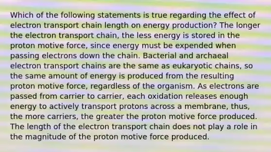 Which of the following statements is true regarding the effect of electron transport chain length on energy production? The longer the electron transport chain, the less energy is stored in the proton motive force, since energy must be expended when passing electrons down the chain. Bacterial and archaeal electron transport chains are the same as eukaryotic chains, so the same amount of energy is produced from the resulting proton motive force, regardless of the organism. As electrons are passed from carrier to carrier, each oxidation releases enough energy to actively transport protons across a membrane, thus, the more carriers, the greater the proton motive force produced. The length of the electron transport chain does not play a role in the magnitude of the proton motive force produced.