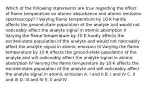 Which of the following statements are true regarding the effect of flame temperature on atomic absorbance and atomic emission spectroscopy? I Varying flame temperature by 10 K hardly affects the ground-state population of the analyte and would not noticeably affect the analyte signal in atomic absorption II Varying the flame temperature by 10 K hardly affects the excited-state population of the analyte and would not noticeably affect the analyte signal in atomic emission III Varying the flame temperature by 10 K affects the ground-state population of the analyte and will noticeably affect the analyte signal in atomic absorption IV Varying the flame temperature by 10 K affects the excited-state population of the analyte and will noticeably affect the analyte signal in atomic emission A. I and II B. I and IV C. II and III D. III and IV E. II and IV