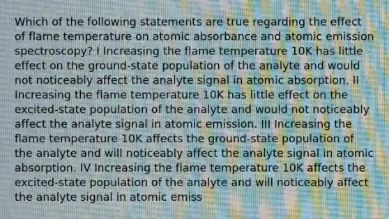 Which of the following statements are true regarding the effect of flame temperature on atomic absorbance and atomic emission spectroscopy? I Increasing the flame temperature 10K has little effect on the ground-state population of the analyte and would not noticeably affect the analyte signal in atomic absorption. II Increasing the flame temperature 10K has little effect on the excited-state population of the analyte and would not noticeably affect the analyte signal in atomic emission. III Increasing the flame temperature 10K affects the ground-state population of the analyte and will noticeably affect the analyte signal in atomic absorption. IV Increasing the flame temperature 10K affects the excited-state population of the analyte and will noticeably affect the analyte signal in atomic emiss