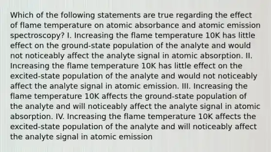 Which of the following statements are true regarding the effect of flame temperature on atomic absorbance and atomic emission spectroscopy? I. Increasing the flame temperature 10K has little effect on the ground-state population of the analyte and would not noticeably affect the analyte signal in atomic absorption. II. Increasing the flame temperature 10K has little effect on the excited-state population of the analyte and would not noticeably affect the analyte signal in atomic emission. III. Increasing the flame temperature 10K affects the ground-state population of the analyte and will noticeably affect the analyte signal in atomic absorption. IV. Increasing the flame temperature 10K affects the excited-state population of the analyte and will noticeably affect the analyte signal in atomic emission