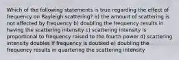 Which of the following statements is true regarding the effect of frequency on Rayleigh scattering? a) the amount of scattering is not affected by frequency b) doubling the frequency results in having the scattering intensity c) scattering intensity is proportional to frequency raised to the fourth power d) scattering intensity doubles if frequency is doubled e) doubling the frequency results in quartering the scattering intensity