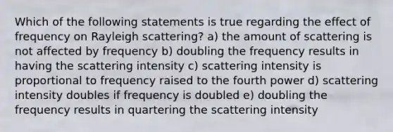 Which of the following statements is true regarding the effect of frequency on Rayleigh scattering? a) the amount of scattering is not affected by frequency b) doubling the frequency results in having the scattering intensity c) scattering intensity is proportional to frequency raised to the fourth power d) scattering intensity doubles if frequency is doubled e) doubling the frequency results in quartering the scattering intensity