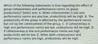 Which of the following statements is true regarding the effect of group cohesiveness and performance norms on group productivity? Select one: A. When cohesiveness is low and performance norms are also low, productivity will be high. B. The productivity of the group is affected by the performance norms but not by the cohesiveness of the group. C. If cohesiveness is high and performance norms are low, productivity will be high. D. If cohesiveness is low and performance norms are high, productivity will be low. E. When both cohesiveness and performance norms are high, productivity will be high.