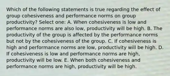 Which of the following statements is true regarding the effect of group cohesiveness and performance norms on group productivity? Select one: A. When cohesiveness is low and performance norms are also low, productivity will be high. B. The productivity of the group is affected by the performance norms but not by the cohesiveness of the group. C. If cohesiveness is high and performance norms are low, productivity will be high. D. If cohesiveness is low and performance norms are high, productivity will be low. E. When both cohesiveness and performance norms are high, productivity will be high.