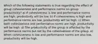 Which of the following statements is true regarding the effect of group cohesiveness and performance norms on group productivity? a) If cohesiveness is low and performance norms are high, productivity will be low. b) If cohesiveness is high and performance norms are low, productivity will be high. c) When both cohesiveness and performance norms are high, productivity will be high. d) The productivity of the group is affected by the performance norms but not by the cohesiveness of the group. e) When cohesiveness is low and performance norms are also low, productivity will be high.