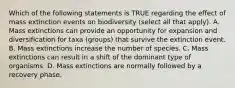 Which of the following statements is TRUE regarding the effect of mass extinction events on biodiversity (select all that apply). A. Mass extinctions can provide an opportunity for expansion and diversification for taxa (groups) that survive the extinction event. B. Mass extinctions increase the number of species. C. Mass extinctions can result in a shift of the dominant type of organisms. D. Mass extinctions are normally followed by a recovery phase.