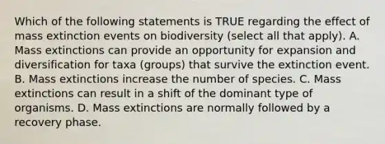 Which of the following statements is TRUE regarding the effect of mass extinction events on biodiversity (select all that apply). A. Mass extinctions can provide an opportunity for expansion and diversification for taxa (groups) that survive the extinction event. B. Mass extinctions increase the number of species. C. Mass extinctions can result in a shift of the dominant type of organisms. D. Mass extinctions are normally followed by a recovery phase.