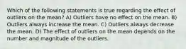 Which of the following statements is true regarding the effect of outliers on the mean? A) Outliers have no effect on the mean. B) Outliers always increase the mean. C) Outliers always decrease the mean. D) The effect of outliers on the mean depends on the number and magnitude of the outliers.