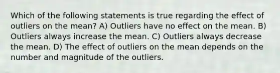 Which of the following statements is true regarding the effect of outliers on the mean? A) Outliers have no effect on the mean. B) Outliers always increase the mean. C) Outliers always decrease the mean. D) The effect of outliers on the mean depends on the number and magnitude of the outliers.