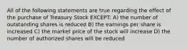 All of the following statements are true regarding the effect of the purchase of Treasury Stock EXCEPT: A) the number of outstanding shares is reduced B) the earnings per share is increased C) the market price of the stock will increase D) the number of authorized shares will be reduced