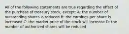 All of the following statements are true regarding the effect of the purchase of treasury stock, except: A: the number of outstanding shares is reduced B: the earnings per share is increased C: the market price of the stock will increase D: the number of authorized shares will be reduced