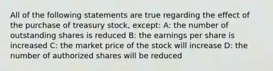 All of the following statements are true regarding the effect of the purchase of treasury stock, except: A: the number of outstanding shares is reduced B: the earnings per share is increased C: the market price of the stock will increase D: the number of authorized shares will be reduced