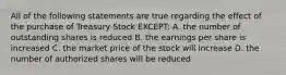 All of the following statements are true regarding the effect of the purchase of Treasury Stock EXCEPT: A. the number of outstanding shares is reduced B. the earnings per share is increased C. the market price of the stock will increase D. the number of authorized shares will be reduced