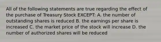 All of the following statements are true regarding the effect of the purchase of Treasury Stock EXCEPT: A. the number of outstanding shares is reduced B. the earnings per share is increased C. the market price of the stock will increase D. the number of authorized shares will be reduced