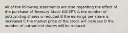 All of the following statements are true regarding the effect of the purchase of Treasury Stock EXCEPT: A the number of outstanding shares is reduced B the earnings per share is increased C the market price of the stock will increase D the number of authorized shares will be reduced