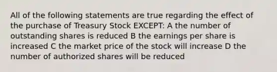 All of the following statements are true regarding the effect of the purchase of Treasury Stock EXCEPT: A the number of outstanding shares is reduced B the earnings per share is increased C the market price of the stock will increase D the number of authorized shares will be reduced