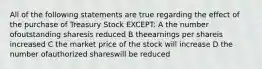 All of the following statements are true regarding the effect of the purchase of Treasury Stock EXCEPT: A the number ofoutstanding sharesis reduced B theearnings per shareis increased C the market price of the stock will increase D the number ofauthorized shareswill be reduced