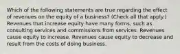 Which of the following statements are true regarding the effect of revenues on the equity of a business? (Check all that apply.) Revenues that increase equity have many forms, such as consulting services and commissions from services. Revenues cause equity to increase. Revenues cause equity to decrease and result from the costs of doing business.