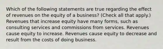 Which of the following statements are true regarding the effect of revenues on the equity of a business? (Check all that apply.) Revenues that increase equity have many forms, such as consulting services and commissions from services. Revenues cause equity to increase. Revenues cause equity to decrease and result from the costs of doing business.