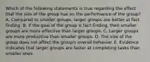 Which of the following statements is true regarding the effect that the size of the group has on the performance of the​ group? A. Compared to smaller​ groups, larger groups are better at fact finding. B. If the goal of the group is​ fact-finding, then smaller groups are more effective than larger groups. C. Larger groups are more productive than smaller groups. D. The size of the group does not affect the​ group's overall behavior. E. Evidence indicates that larger groups are faster at completing tasks than smaller ones.