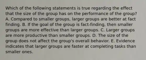 Which of the following statements is true regarding the effect that the size of the group has on the performance of the​ group? A. Compared to smaller​ groups, larger groups are better at fact finding. B. If the goal of the group is​ fact-finding, then smaller groups are more effective than larger groups. C. Larger groups are more productive than smaller groups. D. The size of the group does not affect the​ group's overall behavior. E. Evidence indicates that larger groups are faster at completing tasks than smaller ones.