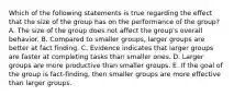 Which of the following statements is true regarding the effect that the size of the group has on the performance of the group? A. The size of the group does not affect the group's overall behavior. B. Compared to smaller groups, larger groups are better at fact finding. C. Evidence indicates that larger groups are faster at completing tasks than smaller ones. D. Larger groups are more productive than smaller groups. E. If the goal of the group is fact-finding, then smaller groups are more effective than larger groups.