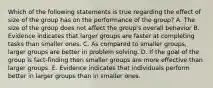 Which of the following statements is true regarding the effect of size of the group has on the performance of the group? A. The size of the group does not affect the group's overall behavior B. Evidence indicates that larger groups are faster at completing tasks than smaller ones. C. As compared to smaller groups, larger groups are better in problem solving. D. If the goal of the group is fact-finding then smaller groups are more effective than larger groups. E. Evidence indicates that individuals perform better in larger groups than in smaller ones.