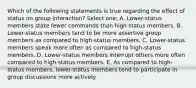 Which of the following statements is true regarding the effect of status on group interaction? Select one: A. Lower-status members state fewer commands than high status members. B. Lower-status members tend to be more assertive group members as compared to high-status members. C. Lower-status members speak more often as compared to high-status members. D. Lower-status members interrupt others more often compared to high-status members. E. As compared to high-status members, lower-status members tend to participate in group discussions more actively.