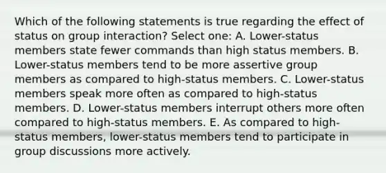 Which of the following statements is true regarding the effect of status on group interaction? Select one: A. Lower-status members state fewer commands than high status members. B. Lower-status members tend to be more assertive group members as compared to high-status members. C. Lower-status members speak more often as compared to high-status members. D. Lower-status members interrupt others more often compared to high-status members. E. As compared to high-status members, lower-status members tend to participate in group discussions more actively.